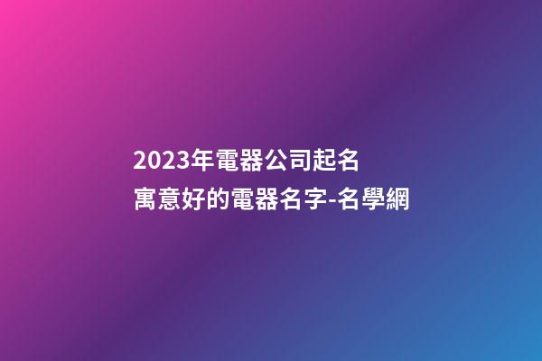 2023年電器公司起名 寓意好的電器名字-名學網-第1張-公司起名-玄機派